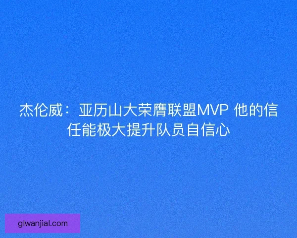 杰伦威：亚历山大荣膺联盟MVP 他的信任能极大提升队员自信心