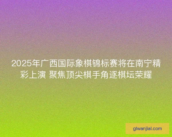 2025年广西国际象棋锦标赛将在南宁精彩上演 聚焦顶尖棋手角逐棋坛荣耀