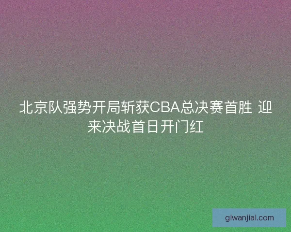北京队强势开局斩获CBA总决赛首胜 迎来决战首日开门红