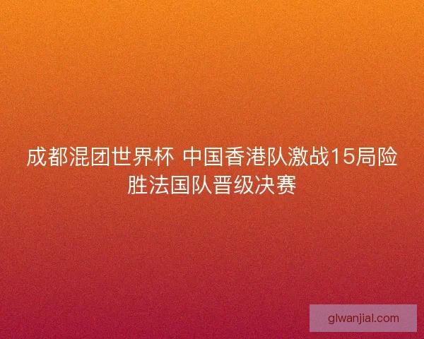 成都混团世界杯 中国香港队激战15局险胜法国队晋级决赛