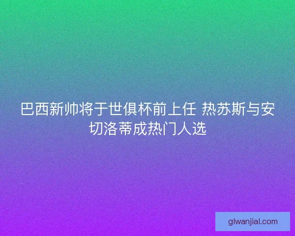 巴西新帅将于世俱杯前上任 热苏斯与安切洛蒂成热门人选