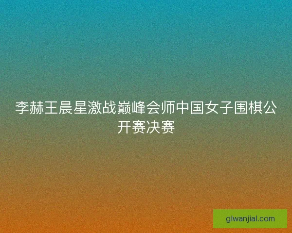 李赫王晨星激战巅峰会师中国女子围棋公开赛决赛