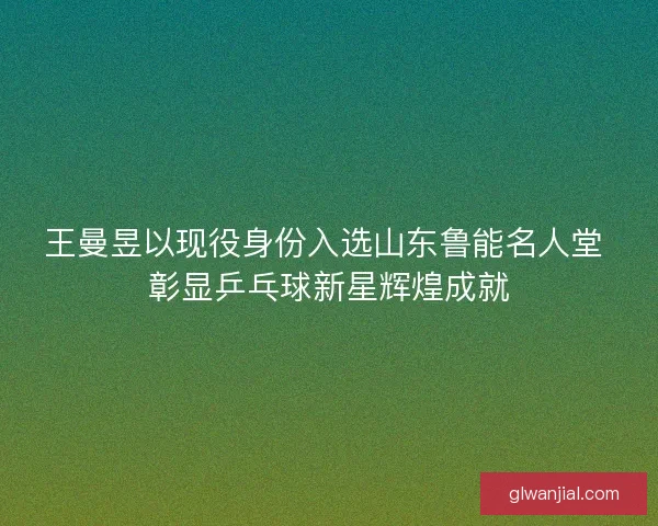 王曼昱以现役身份入选山东鲁能名人堂 彰显乒乓球新星辉煌成就